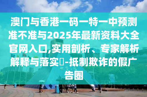 澳門與香港一碼一特一中預測準不準與2025年最新資料大全官網入口,實用剖析、專家解析解釋與落實?-抵制欺詐的假廣告圈
